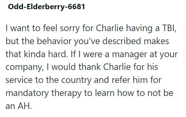 Odd-Elderberry-6681 I want to feel sorry for Charlie having a TBI, but the behavior you've described makes that kinda hard. If I were a manager at your company, I would thank Charlie for his service to the country and refer him for mandatory therapy to learn how to not be an AH.
