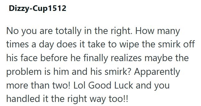 Dizzy-Cup1512 No you are totally in the right. How many times a day does it take to wipe the smirk off his face before he finally realizes maybe the problem is him and his smirk? Apparently more than two! Lol Good Luck and you handled it the right way too!!