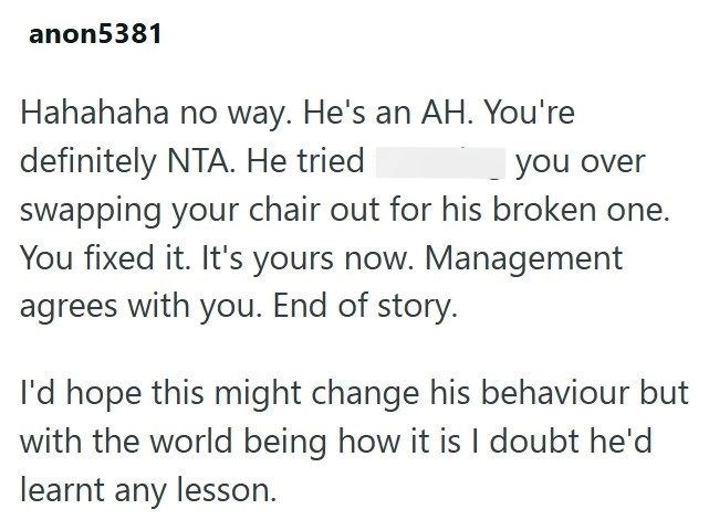 anon5381 Hahahaha no way. He's an AH. You're definitely NTA. He tried you over swapping your chair out for his broken one. You fixed it. It's yours now. Management agrees with you. End of story. I'd hope this might change his behaviour but with the world being how it is I doubt he'd learnt any lesson.