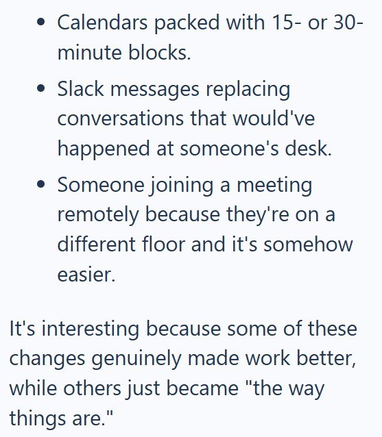 • Calendars packed with 15- or 30- minute blocks. • Slack messages replacing conversations that would've happened at someone's desk. • Someone joining a meeting remotely because they're on a different floor and it's somehow easier. It's interesting because some of these changes genuinely made work better, while others just became "the way things are."