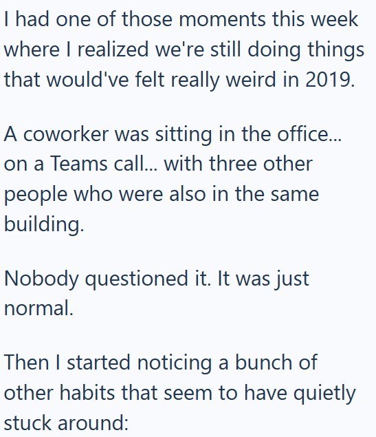 I had one of those moments this week where I realized we're still doing things that would've felt really weird in 2019. A coworker was sitting in the office... on a Teams call... with three other people who were also in the same building. Nobody questioned it. It was just normal. Then I started noticing a bunch of other habits that seem to have quietly stuck around: