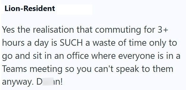 Lion-Resident Yes the realisation that commuting for 3+ hours a day is SUCH a waste of time only to go and sit in an office where everyone is in a Teams meeting so you can't speak to them anyway. D in!