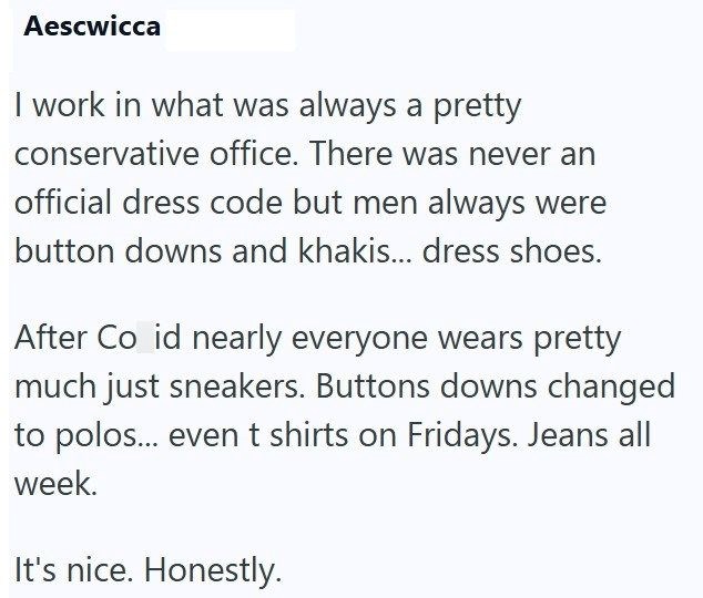 Aescwicca I work in what was always a pretty conservative office. There was never an official dress code but men always were button downs and khakis... dress shoes. After Co id nearly everyone wears pretty much just sneakers. Buttons downs changed to polos... even t shirts on Fridays. Jeans all week. It's nice. Honestly.