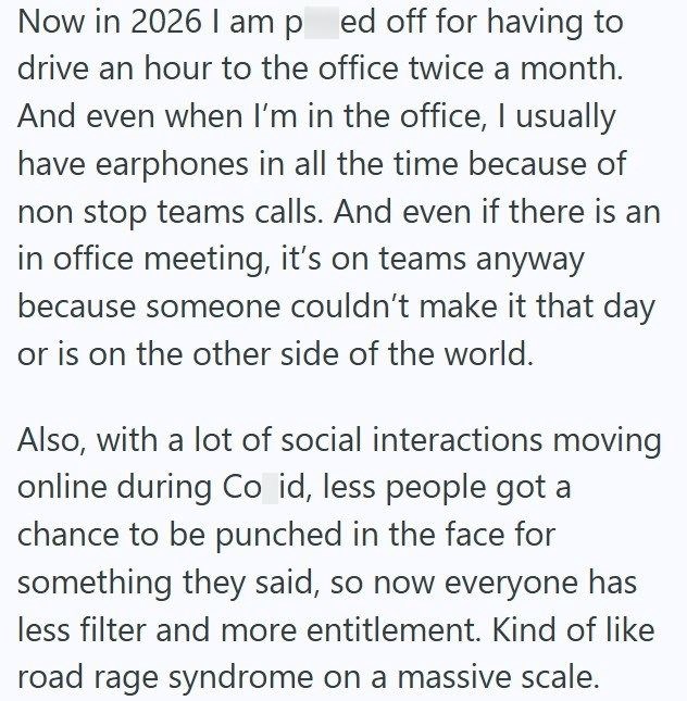 Now in 2026 I am ped off for having to drive an hour to the office twice a month. And even when I'm in the office, I usually have earphones in all the time because of non stop teams calls. And even if there is an in office meeting, it's on teams anyway because someone couldn't make it that day or is on the other side of the world. Also, with a lot of social interactions moving online during Co id, less people got a chance to be punched in the face for something they said, so now everyone has les