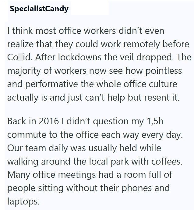 SpecialistCandy I think most office workers didn't even realize that they could work remotely before Co id. After lockdowns the veil dropped. The majority of workers now see how pointless and performative the whole office culture actually is and just can't help but resent it. Back in 2016 I didn't question my 1,5h commute to the office each way every day. Our team daily was usually held while walking around the local park with coffees. Many office meetings had a room full of people sitting witho