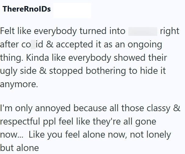 ThereRnolDs right Felt like everybody turned into after co id & accepted it as an ongoing thing. Kinda like everybody showed their ugly side & stopped bothering to hide it anymore. I'm only annoyed because all those classy & respectful ppl feel like they're all gone now... Like you feel alone now, not lonely but alone