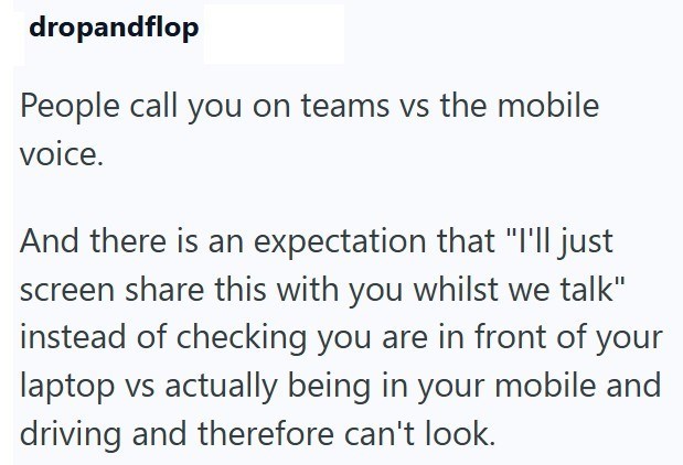 dropandflop People call you on teams vs the mobile voice. And there is an expectation that "I'll just screen share this with you whilst we talk" instead of checking you are in front of your laptop vs actually being in your mobile and driving and therefore can't look.