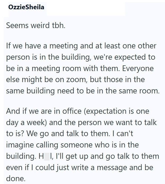 OzzieSheila Seems weird tbh. If we have a meeting and at least one other person is in the building, we're expected to be in a meeting room with them. Everyone else might be on zoom, but those in the same building need to be in the same room. And if we are in office (expectation is one day a week) and the person we want to talk to is? We go and talk to them. I can't imagine calling someone who is in the building. H I, I'll get up and go talk to them even if I could just write a message and be don