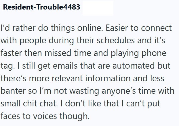 Resident-Trouble4483 I'd rather do things online. Easier to connect with people during their schedules and it's faster then missed time and playing phone tag. I still get emails that are automated but there's more relevant information and less banter so I'm not wasting anyone's time with small chit chat. I don't like that I can't put faces to voices though.