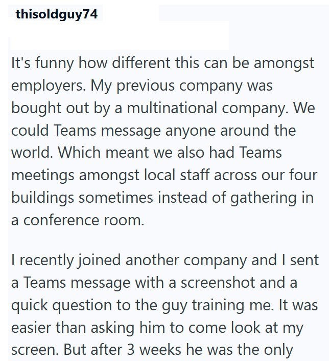 thisoldguy74 It's funny how different this can be amongst employers. My previous company was bought out by a multinational company. We could Teams message anyone around the world. Which meant we also had Teams meetings amongst local staff across our four buildings sometimes instead of gathering in a conference room. I recently joined another company and I sent a Teams message with a screenshot and a quick question to the guy training me. It was easier than asking him to come look at my screen. B