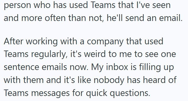 person who has used Teams that I've seen and more often than not, he'll send an email. After working with a company that used Teams regularly, it's weird to me to see one sentence emails now. My inbox is filling up with them and it's like nobody has heard of Teams messages for quick questions.