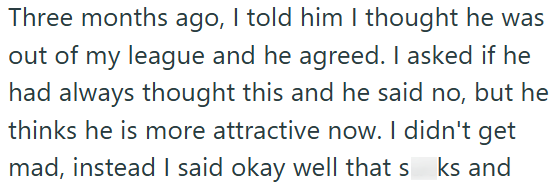 Three months ago, I told him I thought he was out of my league and he agreed. I asked if he had always thought this and he said no, but he thinks he is more attractive now. I didn't get mad, instead I said okay well that sks and