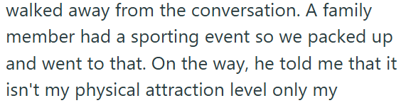 walked away from the conversation. A family member had a sporting event so we packed up and went to that. On the way, he told me that it isn't my physical attraction level only my