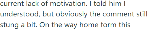 current lack of motivation. I told him I understood, but obviously the comment still stung a bit. On the way home form this