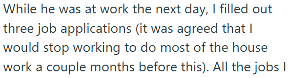 While he was at work the next day, I filled out three job applications (it was agreed that I would stop working to do most of the house work a couple months before this). All the jobs I