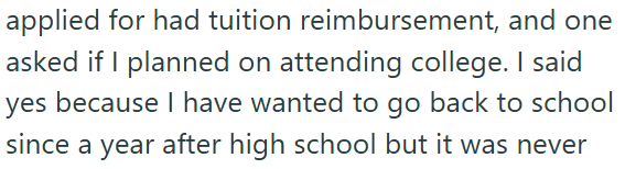applied for had tuition reimbursement, and one asked if I planned on attending college. I said yes because I have wanted to go back to school since a year after high school but it was never