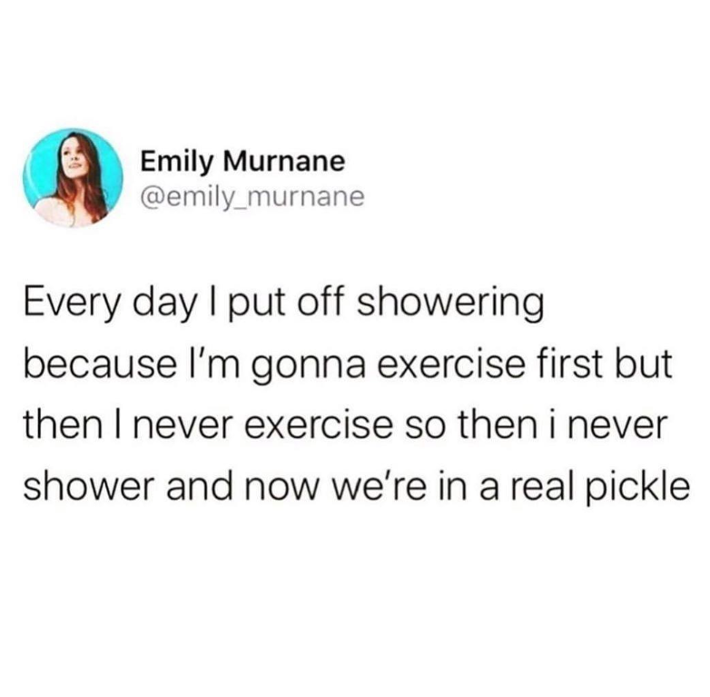 Emily Murnane @emily_murnane Every day I put off showering because I'm gonna exercise first but then I never exercise so then i never shower and now we're in a real pickle