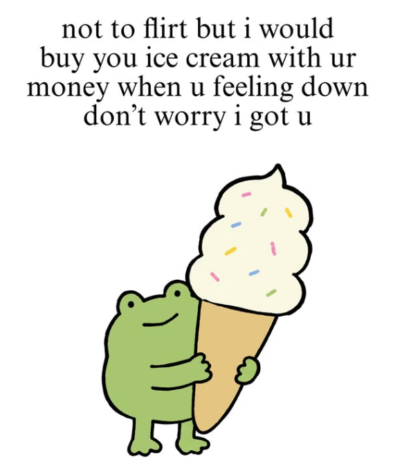 not to flirt but i would buy you ice cream with ur money when u feeling down don't worry i got u
