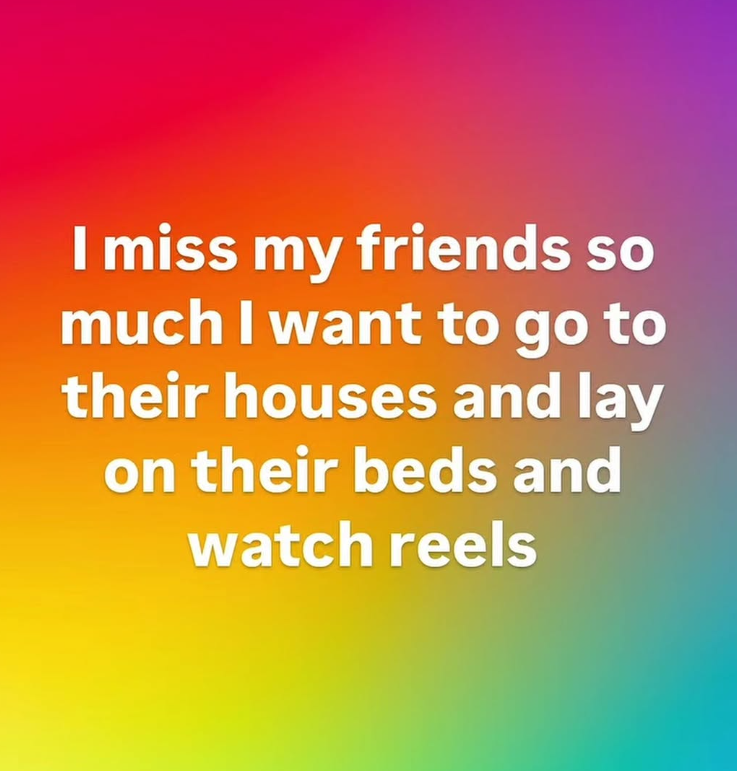 I miss my friends so much I want to go to their houses and lay on their beds and watch reels