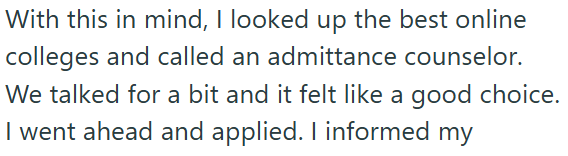 With this in mind, I looked up the best online colleges and called an admittance counselor. We talked for a bit and it felt like a good choice. I went ahead and applied. I informed my