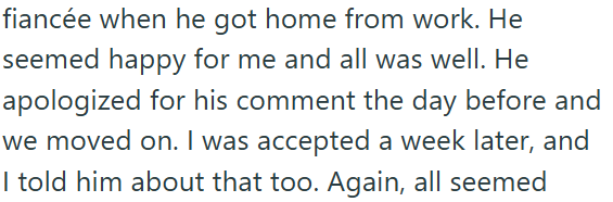 fiancée when he got home from work. He seemed happy for me and all was well. He apologized for his comment the day before and we moved on. I was accepted a week later, and I told him about that too. Again, all seemed