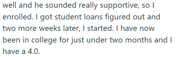 well and he sounded really supportive, so I enrolled. I got student loans figured out and two more weeks later, I started. I have now been in college for just under two months and I have a 4.0.