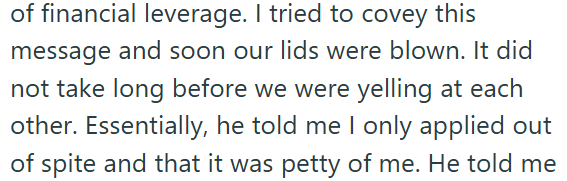 of financial leverage. I tried to covey this message and soon our lids were blown. It did not take long before we were yelling at each other. Essentially, he told me I only applied out of spite and that it was petty of me. He told me