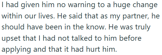 I had given him no warning to a huge change within our lives. He said that as my partner, he should have been in the know. He was truly upset that I had not talked to him before applying and that it had hurt him.