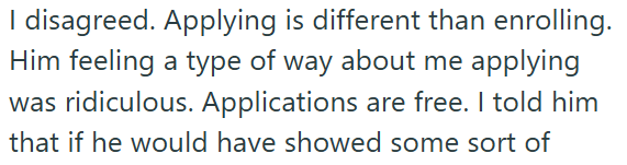 I disagreed. Applying is different than enrolling. Him feeling a type of way about me applying was ridiculous. Applications are free. I told him that if he would have showed some sort of