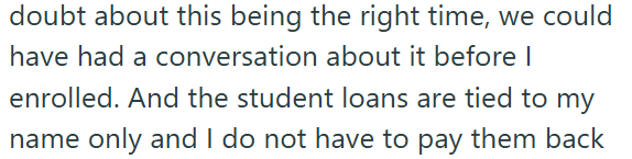doubt about this being the right time, we could have had a conversation about it before I enrolled. And the student loans are tied to my name only and I do not have to pay them back