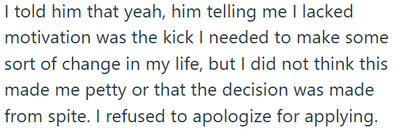 I told him that yeah, him telling me I lacked motivation was the kick I needed to make some sort of change in my life, but I did not think this made me petty or that the decision was made from spite. I refused to apologize for applying.