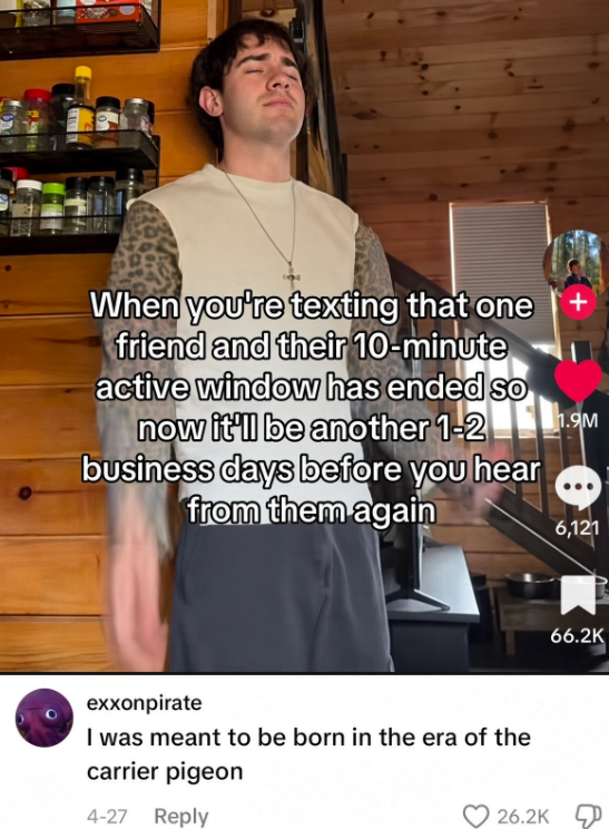 When you're texting that one friend and their 10-minute active window has ended so now it'll be another 1-2 business days before you hear from them again exxonpirate I was meant to be born in the era of the carrier pigeon 4-27 Reply 26.2K 1.9M 6,121 66.2K
