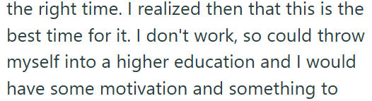the right time. I realized then that this is the best time for it. I don't work, so could throw myself into a higher education and I would have some motivation and something to