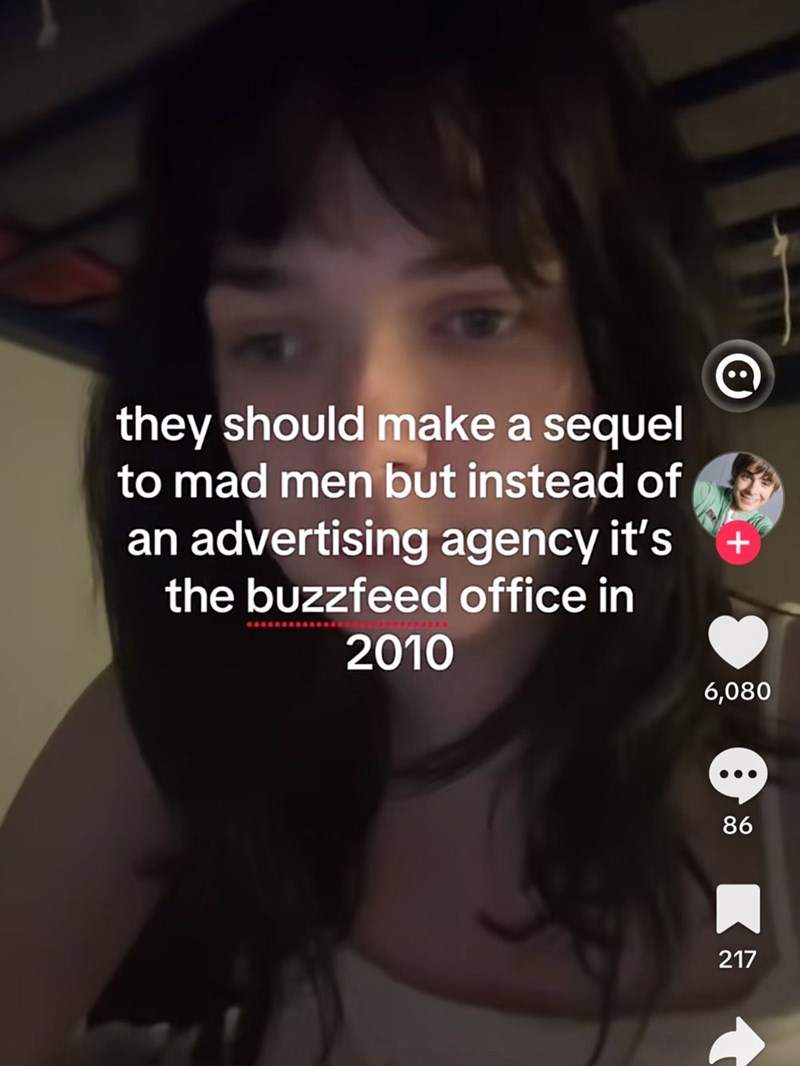 they should make a sequel to mad men but instead of an advertising agency it's the buzzfeed office in 2010 + 6,080 86 217