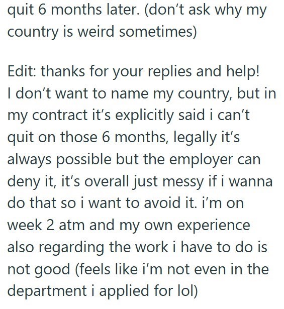 quit 6 months later. (don't ask why my country is weird sometimes) Edit: thanks for your replies and help! I don't want to name my country, but in my contract it's explicitly said i can't quit on those 6 months, legally it's always possible but the employer can deny it, it's overall just messy if i wanna do that so i want to avoid it. i'm on week 2 atm and my own experience also regarding the work i have to do is not good (feels like i'm not even in the department i applied for lol)