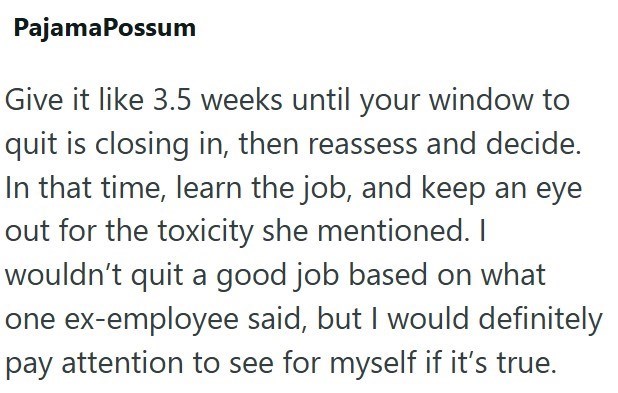 PajamaPossum Give it like 3.5 weeks until your window to quit is closing in, then reassess and decide. In that time, learn the job, and keep an eye out for the toxicity she mentioned. I wouldn't quit a good job based on what one ex-employee said, but I would definitely pay attention to see for myself if it's true.