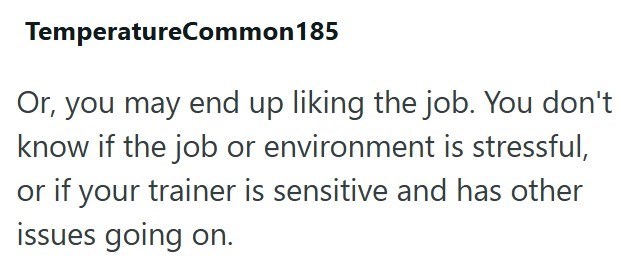 TemperatureCommon 185 Or, you may end up liking the job. You don't know if the job or environment is stressful, or if your trainer is sensitive and has other issues going on.