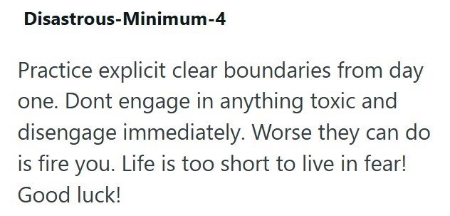 Disastrous-Minimum-4 Practice explicit clear boundaries from day one. Dont engage in anything toxic and disengage immediately. Worse they can do is fire you. Life is too short to live in fear! Good luck!