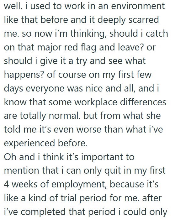 well. i used to work in an environment like that before and it deeply scarred me. so now i'm thinking, should i catch on that major red flag and leave? or should i give it a try and see what happens? of course on my first few days everyone was nice and all, and i know that some workplace differences are totally normal. but from what she told me it's even worse than what i've experienced before. Oh and i think it's important to mention that i can only quit in my first 4 weeks of employment, becau