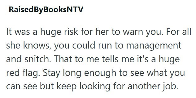Raised By BooksNTV It was a huge risk for her to warn you. For all she knows, you could run to management and snitch. That to me tells me it's a huge red flag. Stay long enough to see what you can see but keep looking for another job.