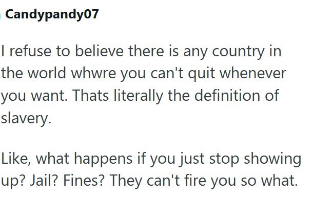 Candypandy07 I refuse to believe there is any country in the world whwre you can't quit whenever you want. Thats literally the definition of slavery. Like, what happens if you just stop showing up? Jail? Fines? They can't fire you so what.