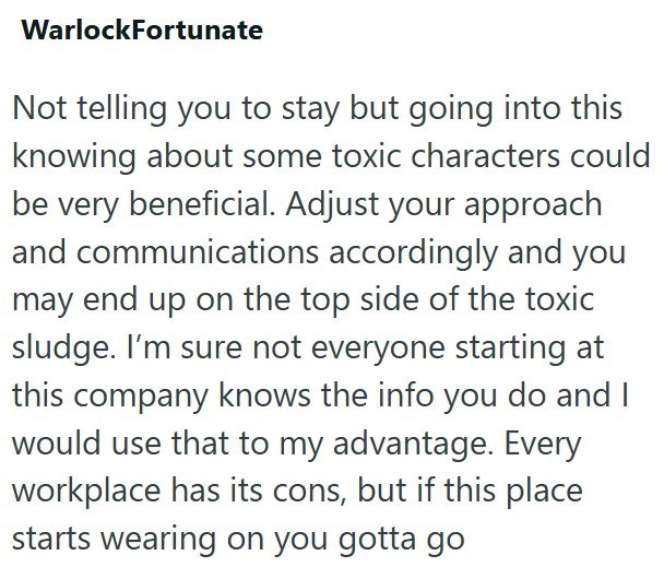 WarlockFortunate Not telling you to stay but going into this knowing about some toxic characters could be very beneficial. Adjust your approach and communications accordingly and you may end up on the top side of the toxic sludge. I'm sure not everyone starting at this company knows the info you do and I would use that to my advantage. Every workplace has its cons, but if this place starts wearing on you gotta go