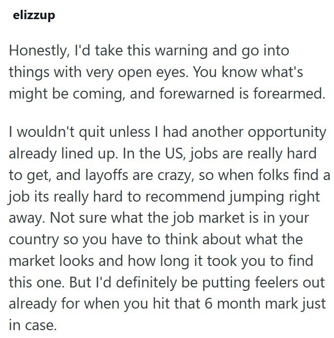 elizzup Honestly, I'd take this warning and go into things with very open eyes. You know what's might be coming, and forewarned is forearmed. I wouldn't quit unless I had another opportunity already lined up. In the US, jobs are really hard to get, and layoffs are crazy, so when folks find a job its really hard to recommend jumping right away. Not sure what the job market is in your country so you have to think about what the market looks and how long it took you to find this one. But I'd defini