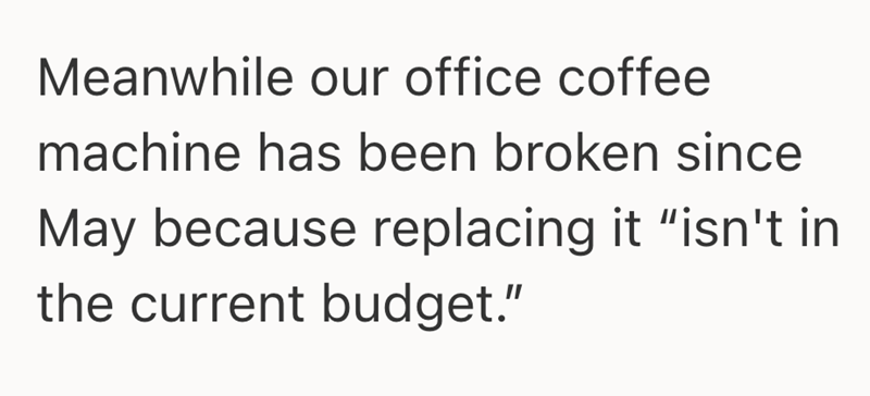 Meanwhile our office coffee machine has been broken since May because replacing it "isn't in the current budget."