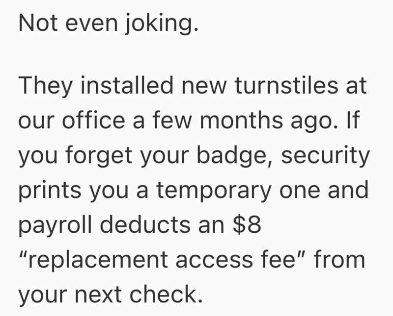 Not even joking. They installed new turnstiles at our office a few months ago. If you forget your badge, security prints you a temporary one and payroll deducts an $8 "replacement access fee" from your next check.