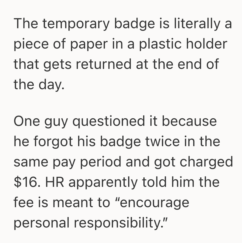 The temporary badge is literally a piece of paper in a plastic holder that gets returned at the end of the day. One guy questioned it because he forgot his badge twice in the same pay period and got charged $16. HR apparently told him the fee is meant to "encourage personal responsibility."