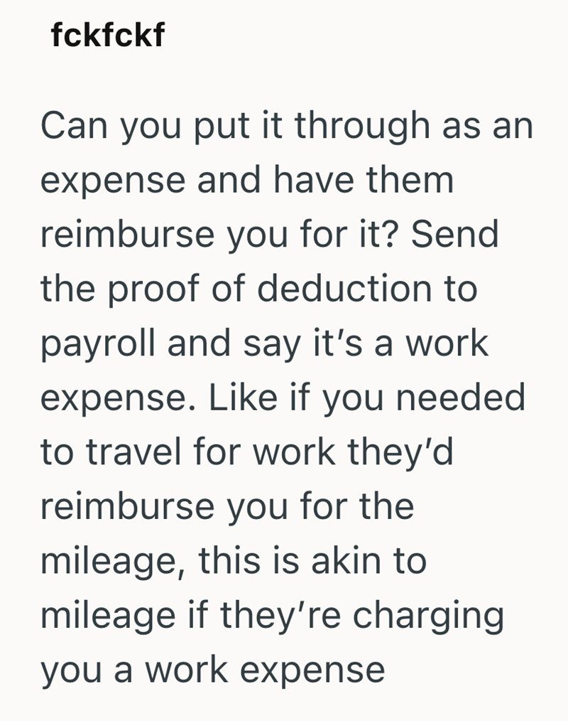 fckfckf Can you put it through as an expense and have them reimburse you for it? Send the proof of deduction to payroll and say it's a work expense. Like if you needed to travel for work they'd reimburse you for the mileage, this is akin to mileage if they're charging you a work expense