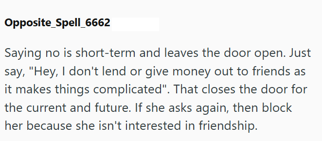 Opposite Spell_6662 Saying no is short-term and leaves the door open. Just say, "Hey, I don't lend or give money out to friends as it makes things complicated". That closes the door for the current and future. If she asks again, then block her because she isn't interested in friendship.
