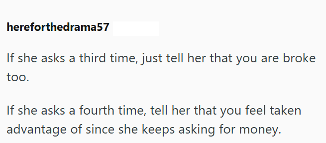 hereforthedrama57 If she asks a third time, just tell her that you are broke too. If she asks a fourth time, tell her that you feel taken advantage of since she keeps asking for money.