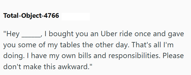 Total-Object-4766 "Hey, I bought you an Uber ride once and gave you some of my tables the other day. That's all I'm doing. I have my own bills and responsibilities. Please don't make this awkward."